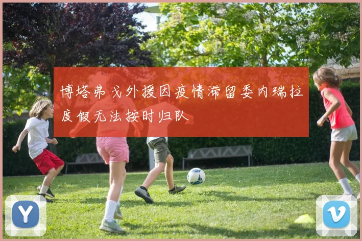博塔弗戈外援因疫情滞留委内瑞拉度假无法按时归队