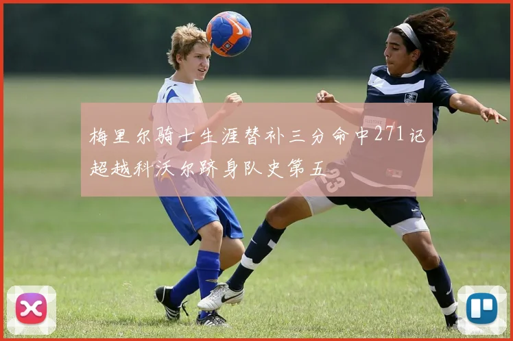 梅里尔骑士生涯替补三分命中271记超越科沃尔跻身队史第五