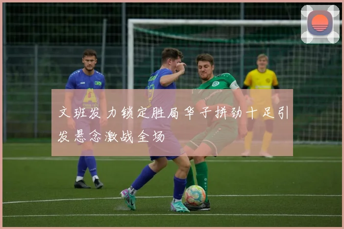 文班发力锁定胜局华子拼劲十足引发悬念激战全场