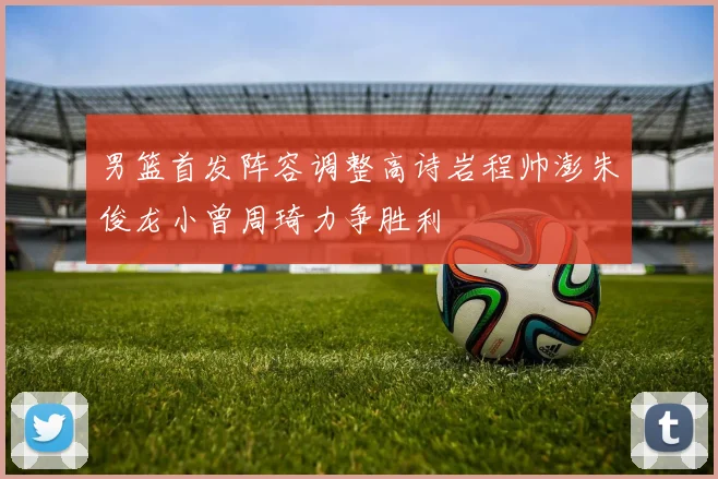 男篮首发阵容调整高诗岩程帅澎朱俊龙小曾周琦力争胜利