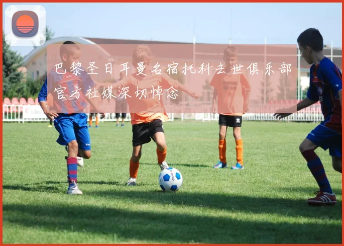 巴黎圣日耳曼名宿托科去世俱乐部官方社媒深切悼念