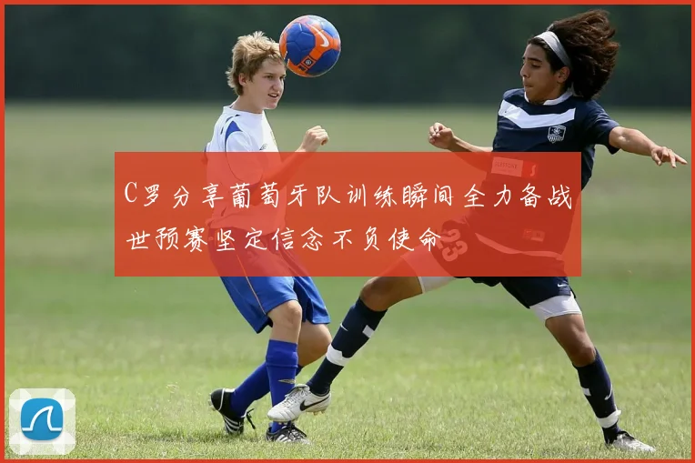C罗分享葡萄牙队训练瞬间全力备战世预赛坚定信念不负使命