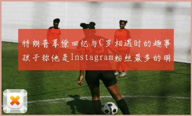 特朗普幕僚回忆与C罗相遇时的趣事孩子称他是Instagram粉丝最多的明星