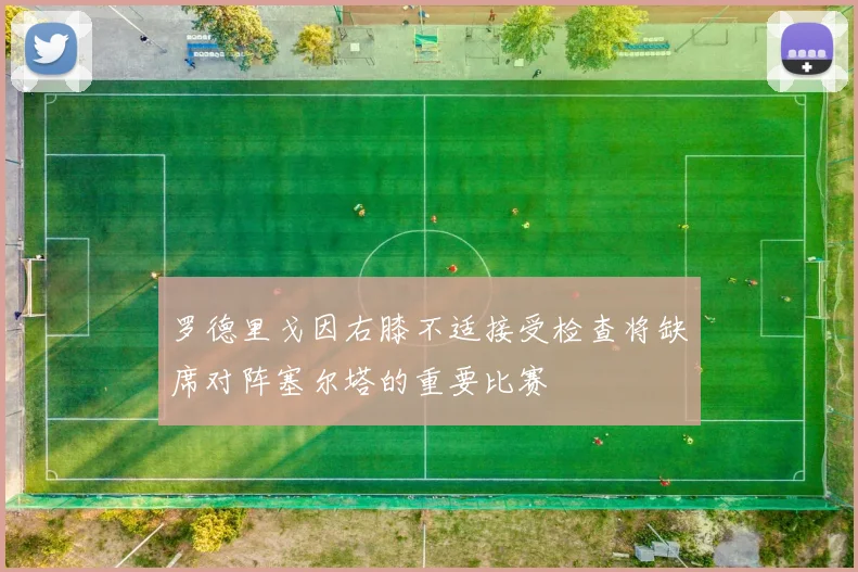 罗德里戈因右膝不适接受检查将缺席对阵塞尔塔的重要比赛