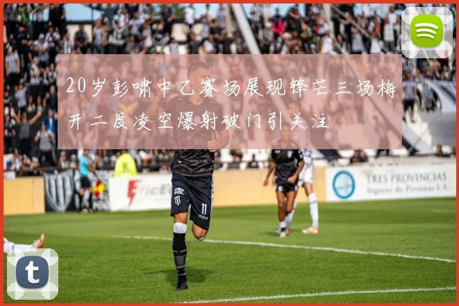 20岁彭啸中乙赛场展现锋芒三场梅开二度凌空爆射破门引关注