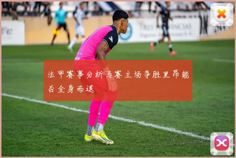 法甲赛事分析马赛主场争胜里昂能否全身而退
