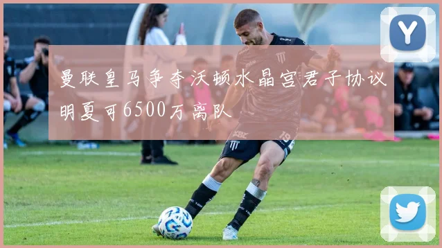 曼联皇马争夺沃顿水晶宫君子协议明夏可6500万离队