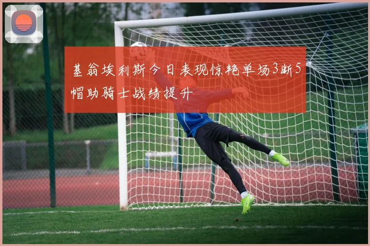 基翁埃利斯今日表现惊艳单场3断5帽助骑士战绩提升
