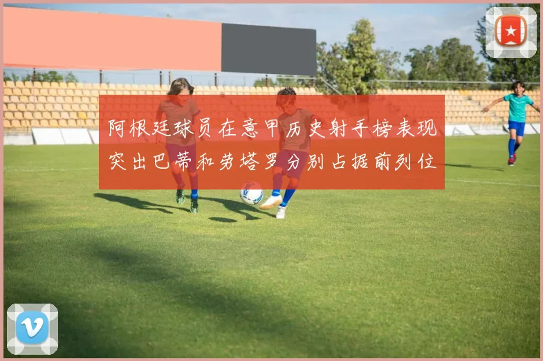 阿根廷球员在意甲历史射手榜表现突出巴蒂和劳塔罗分别占据前列位置