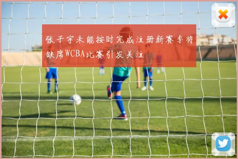 张子宇未能按时完成注册新赛季将缺席WCBA比赛引发关注