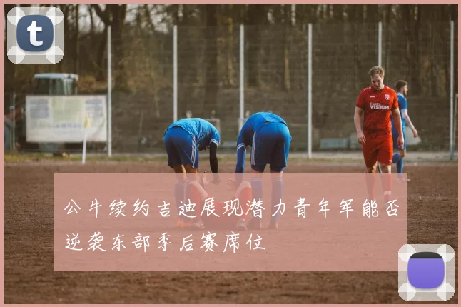 公牛续约吉迪展现潜力青年军能否逆袭东部季后赛席位