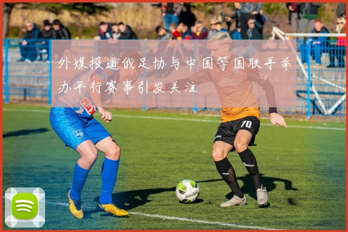 外媒报道俄足协与中国等国联手举办平行赛事引发关注