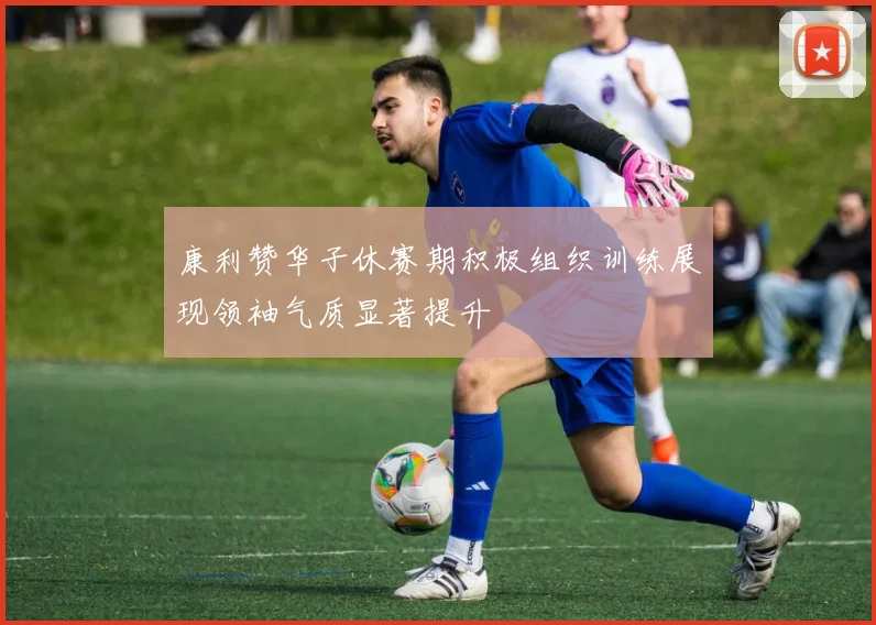 康利赞华子休赛期积极组织训练展现领袖气质显著提升