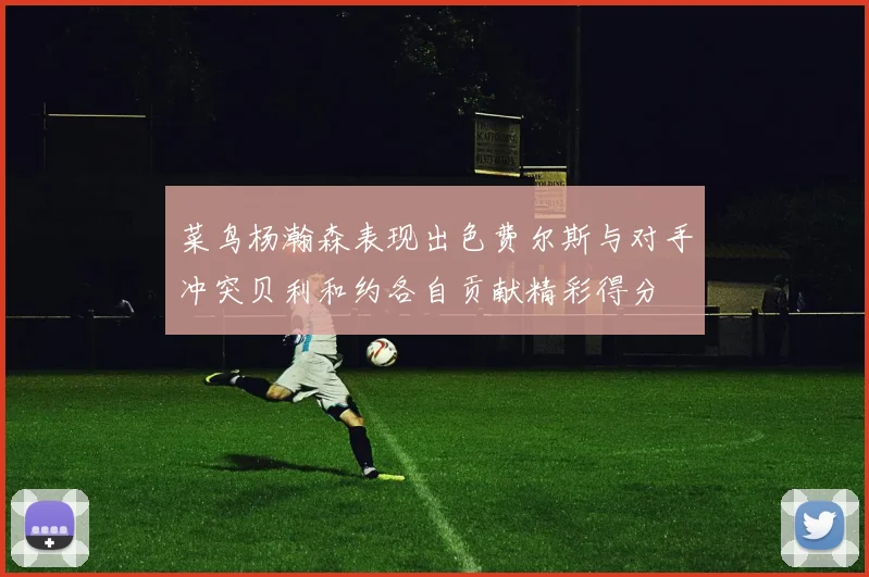菜鸟杨瀚森表现出色费尔斯与对手冲突贝利和约各自贡献精彩得分