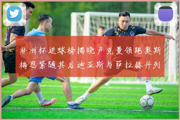 非洲杯进球榜揭晓卢克曼领跑奥斯梅恩紧随其后迪亚斯与萨拉赫并列第三