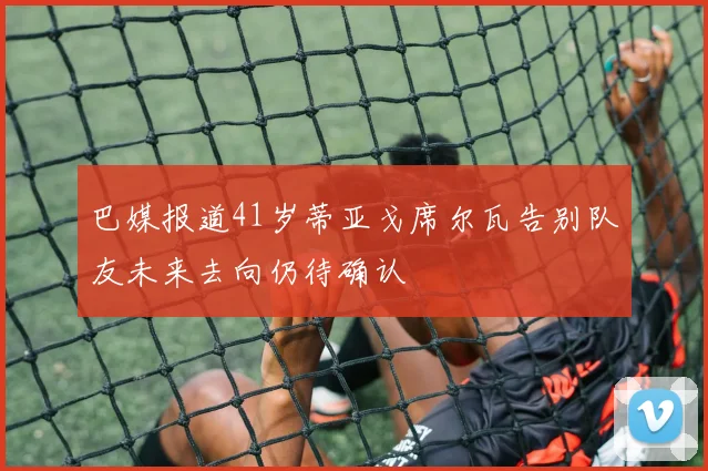 巴媒报道41岁蒂亚戈席尔瓦告别队友未来去向仍待确认