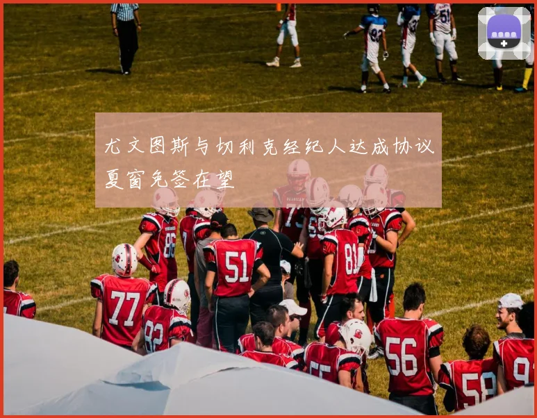 尤文图斯与切利克经纪人达成协议夏窗免签在望
