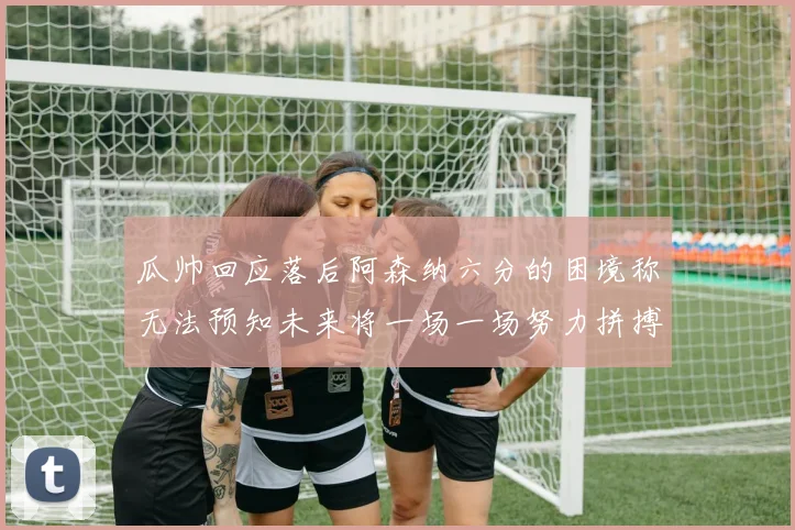 瓜帅回应落后阿森纳六分的困境称无法预知未来将一场一场努力拼搏