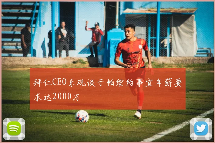 拜仁CEO乐观谈于帕续约事宜年薪要求达2000万