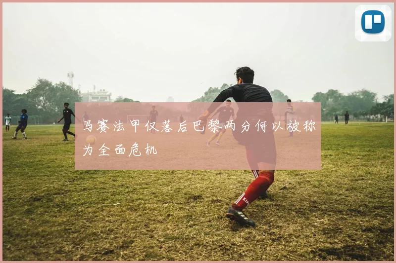 马赛法甲仅落后巴黎两分何以被称为全面危机