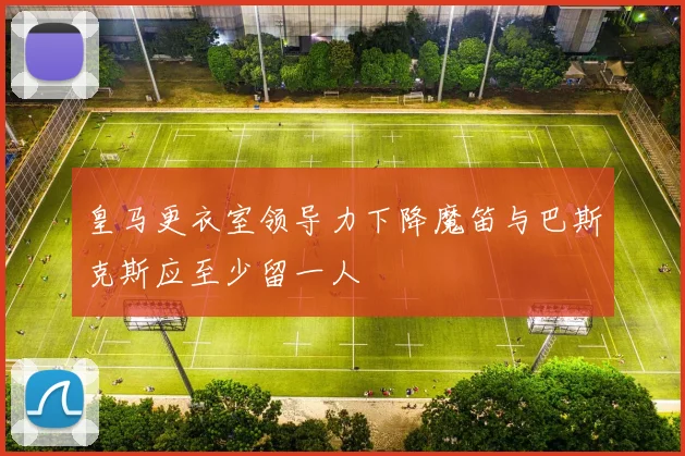 皇马更衣室领导力下降魔笛与巴斯克斯应至少留一人