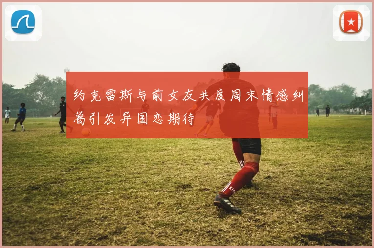 约克雷斯与前女友共度周末情感纠葛引发异国恋期待