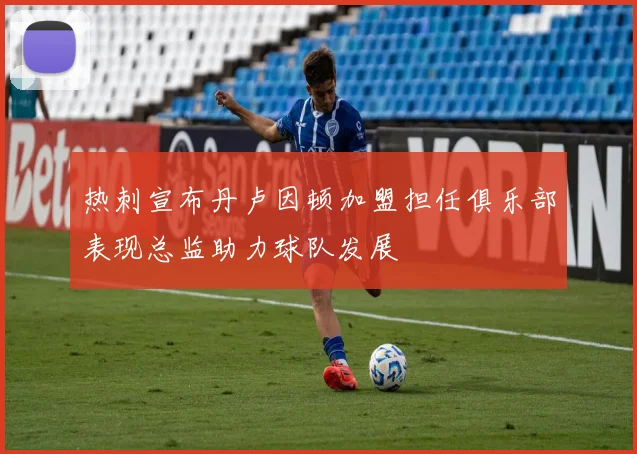 热刺宣布丹卢因顿加盟担任俱乐部表现总监助力球队发展