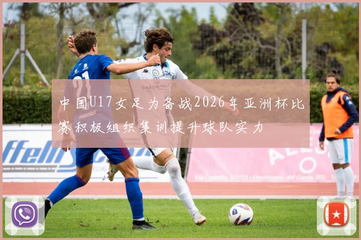 中国U17女足为备战2026年亚洲杯比赛积极组织集训提升球队实力