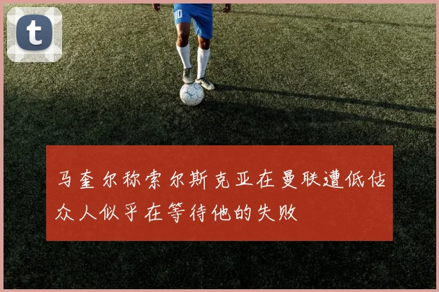 马奎尔称索尔斯克亚在曼联遭低估众人似乎在等待他的失败