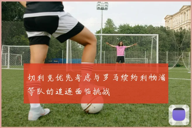 切利克优先考虑与罗马续约利物浦等队的追逐面临挑战