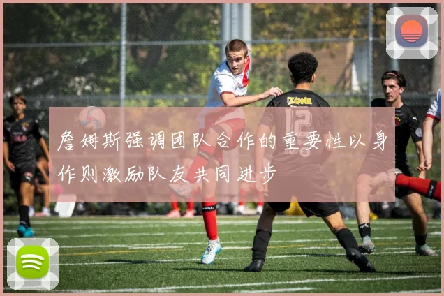 詹姆斯强调团队合作的重要性以身作则激励队友共同进步