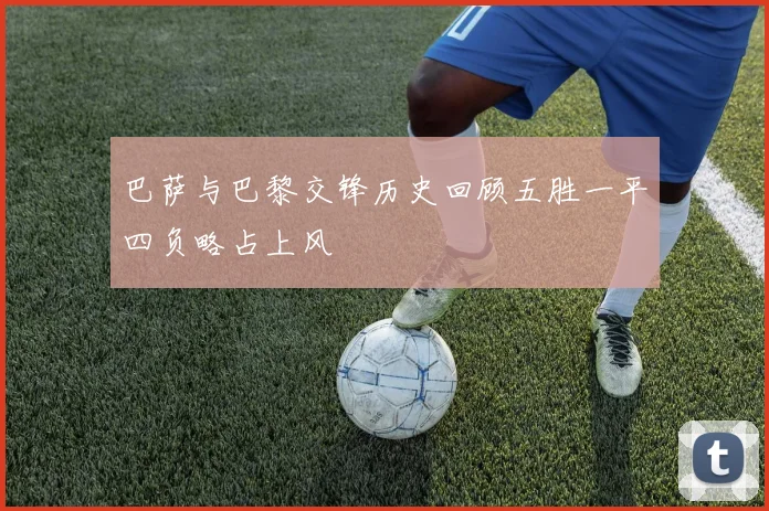 巴萨与巴黎交锋历史回顾五胜一平四负略占上风