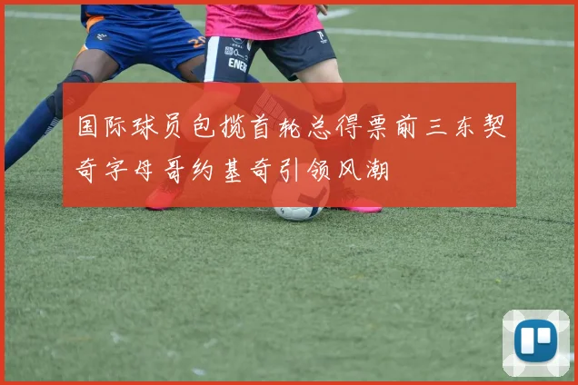 国际球员包揽首轮总得票前三东契奇字母哥约基奇引领风潮