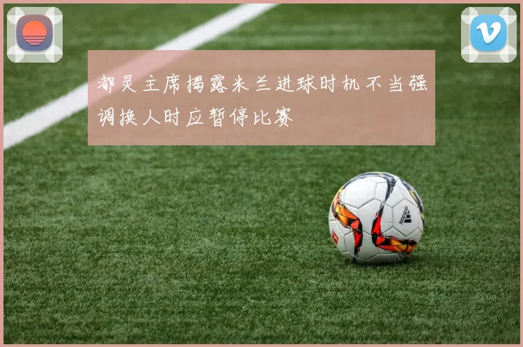 都灵主席揭露米兰进球时机不当强调换人时应暂停比赛