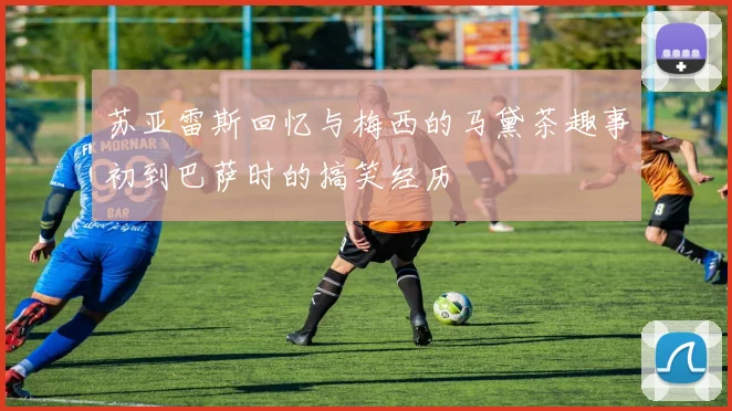 苏亚雷斯回忆与梅西的马黛茶趣事初到巴萨时的搞笑经历
