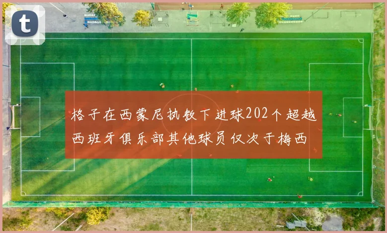 格子在西蒙尼执教下进球202个超越西班牙俱乐部其他球员仅次于梅西