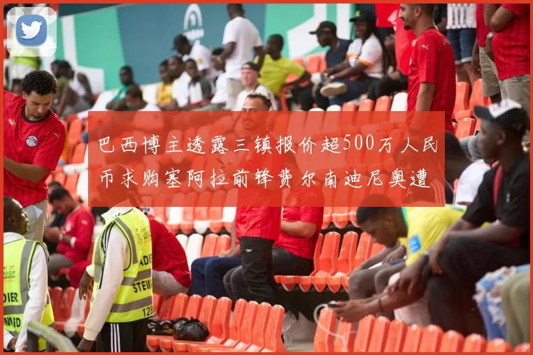 巴西博主透露三镇报价超500万人民币求购塞阿拉前锋费尔南迪尼奥遭拒绝