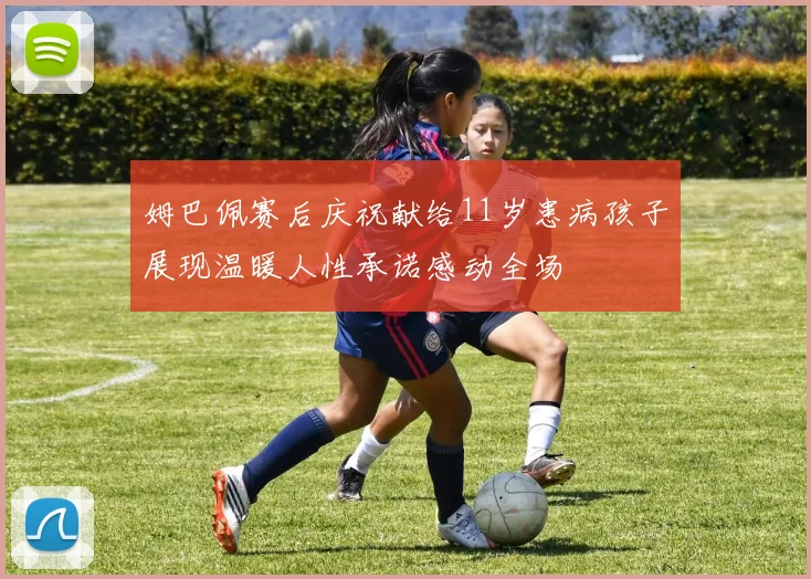 姆巴佩赛后庆祝献给11岁患病孩子展现温暖人性承诺感动全场