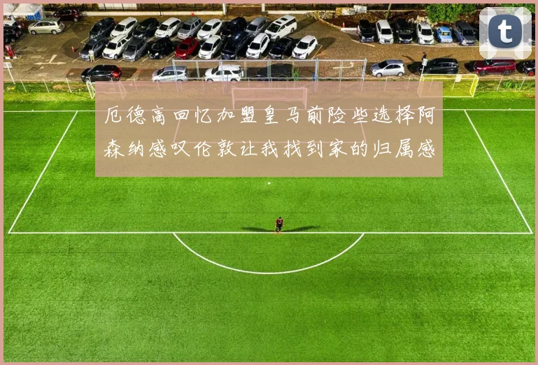 厄德高回忆加盟皇马前险些选择阿森纳感叹伦敦让我找到家的归属感