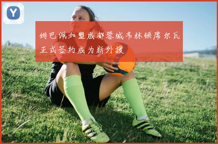 姆巴佩加盟成都蓉城韦林顿席尔瓦正式签约成为新外援