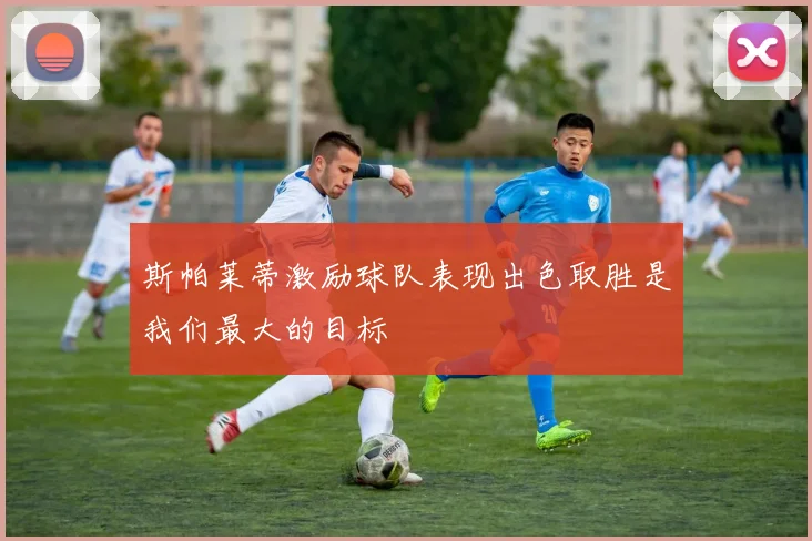 斯帕莱蒂激励球队表现出色取胜是我们最大的目标