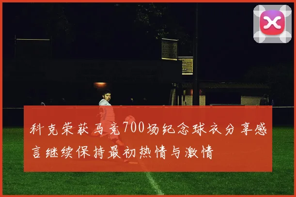 科克荣获马竞700场纪念球衣分享感言继续保持最初热情与激情