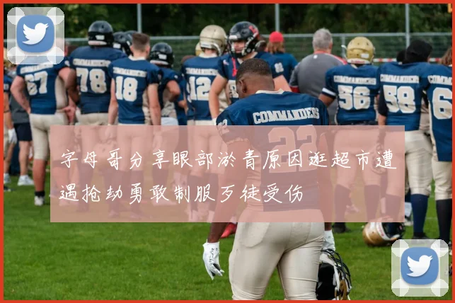 字母哥分享眼部淤青原因逛超市遭遇抢劫勇敢制服歹徒受伤