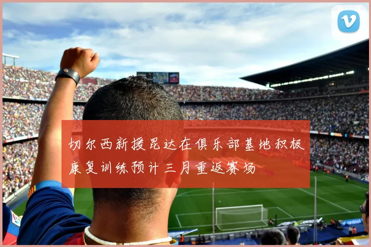 切尔西新援昆达在俱乐部基地积极康复训练预计三月重返赛场