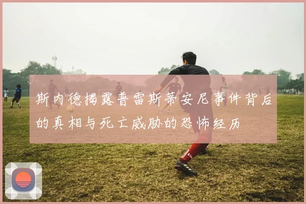 斯内德揭露普雷斯蒂安尼事件背后的真相与死亡威胁的恐怖经历