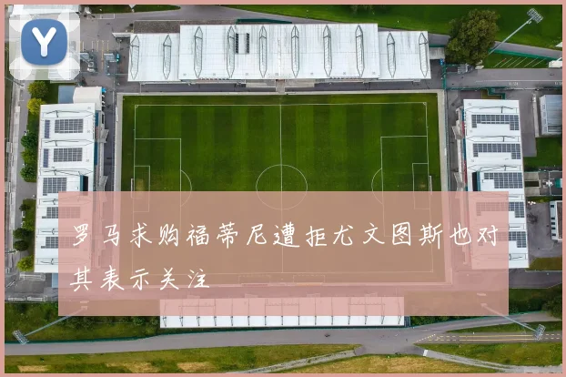 罗马求购福蒂尼遭拒尤文图斯也对其表示关注