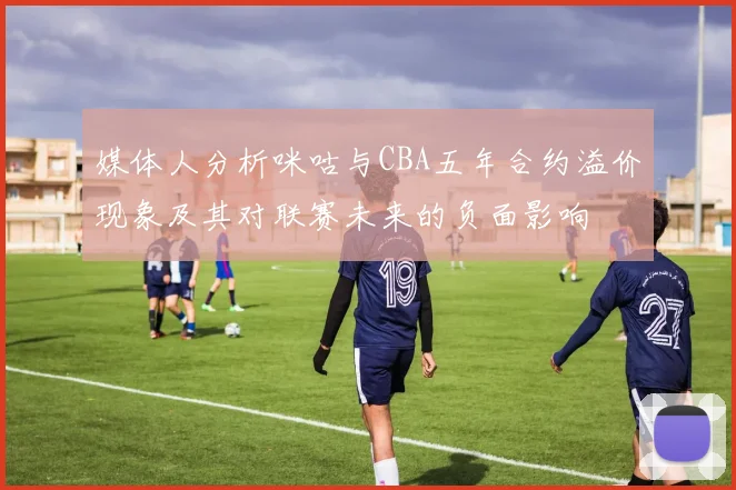 媒体人分析咪咕与CBA五年合约溢价现象及其对联赛未来的负面影响
